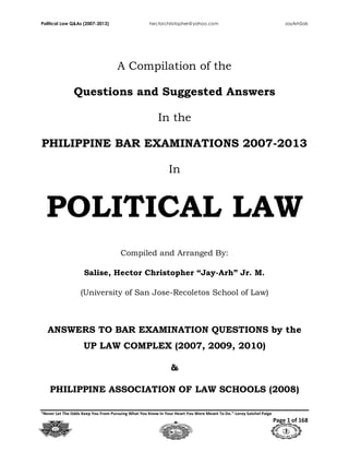 Political Law Q&As (2007-2013) hectorchristopher@yahoo.com JayArhSals
“Never Let The Odds Keep You From Pursuing What You Know In Your Heart You Were Meant To Do.”-Leroy Satchel Paige
Page 1 of 168
A Compilation of the
Questions and Suggested Answers
In the
PHILIPPINE BAR EXAMINATIONS 2007-2013
In
POLITICAL LAW
Compiled and Arranged By:
Salise, Hector Christopher “Jay-Arh” Jr. M.
(University of San Jose-Recoletos School of Law)
ANSWERS TO BAR EXAMINATION QUESTIONS by the
UP LAW COMPLEX (2007, 2009, 2010)
&
PHILIPPINE ASSOCIATION OF LAW SCHOOLS (2008)
 