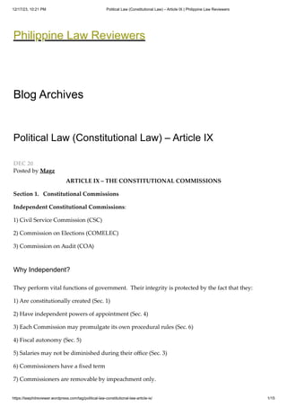 12/17/23, 10:21 PM Political Law (Constitutional Law) – Article IX | Philippine Law Reviewers
https://lawphilreviewer.wordpress.com/tag/political-law-constitutional-law-article-ix/ 1/15
Posted by Magz
Philippine Law Reviewers
Blog Archives
Political Law (Constitutional Law) – Article IX
DEC 20
ARTICLE IX – THE CONSTITUTIONAL COMMISSIONS
Section 1. Constitutional Commissions
Independent Constitutional Commissions:
1) Civil Service Commission (CSC)
2) Commission on Elections (COMELEC)
3) Commission on Audit (COA)
Why Independent?
They perform vital functions of government. Their integrity is protected by the fact that they:
1) Are constitutionally created (Sec. 1)
2) Have independent powers of appointment (Sec. 4)
3) Each Commission may promulgate its own procedural rules (Sec. 6)
4) Fiscal autonomy (Sec. 5)
5) Salaries may not be diminished during their office (Sec. 3)
6) Commissioners have a fixed term
7) Commissioners are removable by impeachment only.
 