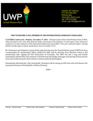 Chairman: Ezechiel Joseph Political Leader: Allen Chastanet Secretary: Oswald Augustin Treasurer: Nancy Charles
Upstairs AF Valmont,
P.O. Box RB 2497,
Rodney Bay,
Gros Islet, Saint Lucia
Tel: 758 572-4949
Email: uwp1964@gmail.com
UWP TO BECOME A FULL MEMBER OF THE INTERNATIONAL DEMOCRAT UNION (IDU)
CASTRIES, Saint Lucia - Monday, November 17, 2014 – Political Leader of the United Workers Party (UWP),
Allen Chastanet, joins with other political leaders and heads of Government of sister parties from around the
world for a two day conference of the International Democrat Union (IDU). This year’s political leaders’ meeting
(PLM) will take place in Seoul, South Korea, from November 19-21.
Mr. Chastanet’s participation is particularly important because the United Workers party (UWP) has been
recommended for membership. When ratified the UWP will be elevated from Observer status to full
membership after signing the IDU Declaration of Principles. The UWP has had a long and fruitful
relationship with the IDU and continues to benefit from knowledge exchanges and sharing of best practice
from sister political parties that embrace common political philosophies.
Immediately following the 2 day meeting Mr. Chastanet will be among an IDU team who will observe the
municipal elections in the Republic of China (Taiwan).
- ENDS -
 