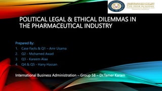 POLITICAL LEGAL & ETHICAL DILEMMAS IN
THE PHARMACEUTICAL INDUSTRY
Prepared By:
1. Case Facts & Q1 – Amr Usama
2. Q2 - Mohamed Awad
3. Q3 - Kareem Alaa
4. Q4 & Q5 - Hany Hassan
International Business Administration – Group 58 – Dr.Tamer Karam
 