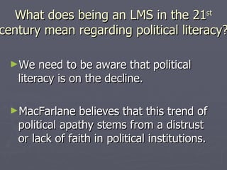 What does being an LMS in the 21 st century mean regarding political literacy? We need to be aware that political literacy is on the decline. MacFarlane believes that this trend of political apathy stems from a distrust or lack of faith in political institutions.