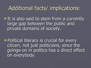 Additional facts/ implications: It is also said to stem from a currently large gap between the public and private domains of society. Political literacy is crucial for every citizen, not just politicians, since the goings-on in politics has a direct effect on everybody.