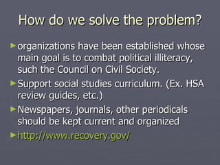 How do we solve the problem? organizations have been established whose main goal is to combat political illiteracy, such the Council on Civil Society. Support social studies curriculum. (Ex. HSA review guides, etc.) Newspapers, journals, other periodicals should be kept current and organized http://www.recovery.gov/