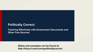 Politically Correct: 
Teaching Effectively with Government Documents and 
Other Free Sources 
Slides and examples can be found at: 
http://tinyurl.com/comopoliticallycorrect 
 