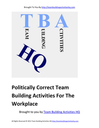 Brought To You By http://teambuildingactivitieshq.com




Politically Correct Team
Building Activities For The
Workplace
          Brought to you by Team Building Activities HQ

All Rights Reserved © 2011 Team Building Activities HQ http://teambuildingactivitieshq.com
 