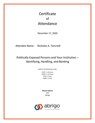 Certificate
of
Attendance
December 17, 2020
Attendee Name: Nicholas A. Tancredi
Politically Exposed Persons and Your Institution –
Identifying, Handling, and Banking
Valid for the following credits:
CAFP | 1.25 hours
CRCM | 1.25 hours
CFCS | 1 hour
CAMS | 1 hour
Wayne Roberts
CEO
Abrigo
 