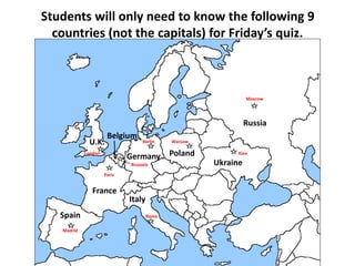 Students will only need to know the following 9 
countries (not the capitals) for Friday’s quiz. 
Spain 
U.K. 
Belgium 
France 
Germany 
Italy 
Poland 
Ukraine 
Moscow 
Russia 
Madrid 
Paris 
London 
Berlin 
Rome 
Warsaw 
Kiev 
Brussels 
