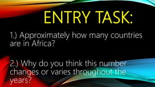 ENTRY TASK:
1.) Approximately how many countries
are in Africa?
2.) Why do you think this number
changes or varies throughout the
years?
 