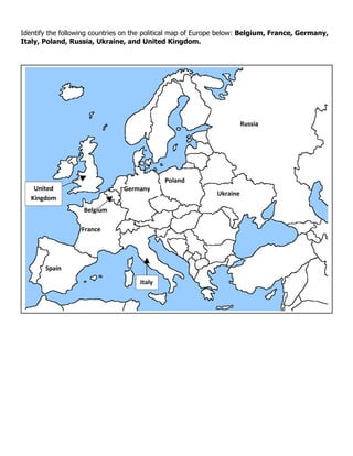 Identify the following countries on the political map of Europe below: Belgium, France, Germany,
Italy, Poland, Russia, Ukraine, and United Kingdom.




                                                                       Russia




                                             Poland
    United                      Germany
                                                             Ukraine
   Kingdom
                   Belgium

                  France




       Spain

                                     Italy
 
