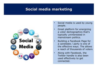 Social media marketing
• Social media is used by young
people.
• Great platform for energizing
a voter demographics that’s
typically uninterested in
mainstream politics.
• Building a Facebook Page for
a candidate / party is one of
the effective ways. The allows
a reach of thousands of voters
• Along with Facebook, the
Twitter handle is also been
used effectively to get
connected.
 