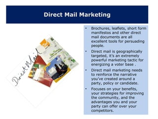 Direct Mail Marketing
• Brochures, leaflets, short form
manifestos and other direct
mail documents are all
excellent tools for persuading
people.
• Direct mail is geographically
targeted, it’s an extremely
powerful marketing tactic for
energizing a voter base .
• Direct mail marketing needs
to reinforce the narrative
you’ve created around a
party, policy or candidate.
• Focuses on your benefits,
your strategies for improving
the community, and the
advantages you and your
party can offer over your
competitors.
 