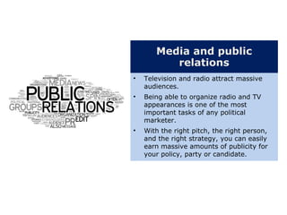 Media and public
relations
• Television and radio attract massive
audiences.
• Being able to organize radio and TV
appearances is one of the most
important tasks of any political
marketer.
• With the right pitch, the right person,
and the right strategy, you can easily
earn massive amounts of publicity for
your policy, party or candidate.
 