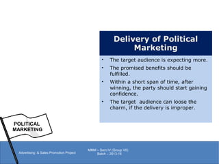 POLITICAL
MARKETING
Advertising & Sales Promotion Project
MMM – Sem IV (Group VII)
Batch – 2013-16
Delivery of Political
Marketing
• The target audience is expecting more.
• The promised benefits should be
fulfilled.
• Within a short span of time, after
winning, the party should start gaining
confidence.
• The target audience can loose the
charm, if the delivery is improper.
 