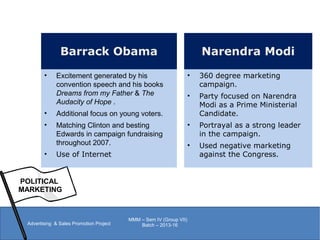 POLITICAL
MARKETING
Advertising & Sales Promotion Project
MMM – Sem IV (Group VII)
Batch – 2013-16
Narendra Modi
• 360 degree marketing
campaign.
• Party focused on Narendra
Modi as a Prime Ministerial
Candidate.
• Portrayal as a strong leader
in the campaign.
• Used negative marketing
against the Congress.
Barrack Obama
• Excitement generated by his
convention speech and his books
Dreams from my Father & The
Audacity of Hope .
• Additional focus on young voters.
• Matching Clinton and besting
Edwards in campaign fundraising
throughout 2007.
• Use of Internet
 