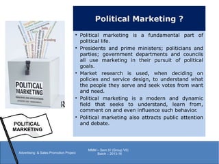 Political Marketing ?

Political marketing is a fundamental part of
political life.

Presidents and prime ministers; politicians and
parties; government departments and councils
all use marketing in their pursuit of political
goals.

Market research is used, when deciding on
policies and service design, to understand what
the people they serve and seek votes from want
and need.

Political marketing is a modern and dynamic
field that seeks to understand, learn from,
comment on and even influence such behavior.

Political marketing also attracts public attention
and debate.POLITICAL
MARKETING
Advertising & Sales Promotion Project
MMM – Sem IV (Group VII)
Batch – 2013-16
 