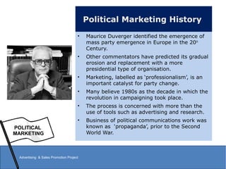 Political Marketing History
• Maurice Duverger identified the emergence of
mass party emergence in Europe in the 20th
Century.
• Other commentators have predicted its gradual
erosion and replacement with a more
presidential type of organisation.
• Marketing, labelled as ‘professionalism’, is an
important catalyst for party change.
• Many believe 1980s as the decade in which the
revolution in campaigning took place.
• The process is concerned with more than the
use of tools such as advertising and research.
• Business of political communications work was
known as ‘propaganda’, prior to the Second
World War.
POLITICAL
MARKETING
Advertising & Sales Promotion Project
 