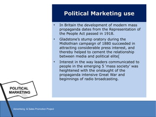 Political Marketing use
• In Britain the development of modern mass
propaganda dates from the Representation of
the People Act passed in 1918.
• Gladstone’s stump oratory during the
Midlothian campaign of 1880 succeeded in
attracting considerable press interest, and
thereby helped to cement the relationship
between media and political elite[
• Interest in the way leaders communicated to
people in the emerging 5 ‘mass society’ was
heightened with the onslaught of the
propaganda intensive Great War and
beginnings of radio broadcasting.
POLITICAL
MARKETING
Advertising & Sales Promotion Project
 