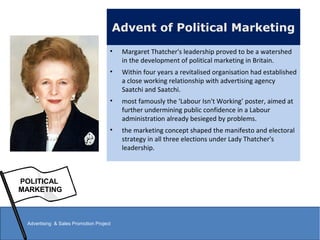 Advent of Political Marketing
• Margaret Thatcher's leadership proved to be a watershed
in the development of political marketing in Britain.
• Within four years a revitalised organisation had established
a close working relationship with advertising agency
Saatchi and Saatchi.
• most famously the ‘Labour Isn't Working’ poster, aimed at
further undermining public confidence in a Labour
administration already besieged by problems.
• the marketing concept shaped the manifesto and electoral
strategy in all three elections under Lady Thatcher's
leadership.
POLITICAL
MARKETING
Advertising & Sales Promotion Project
 