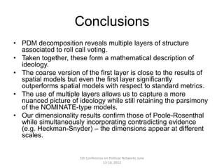 Conclusions
• PDM decomposition reveals multiple layers of structure
  associated to roll call voting.
• Taken together, these form a mathematical description of
  ideology.
• The coarse version of the first layer is close to the results of
  spatial models but even the first layer significantly
  outperforms spatial models with respect to standard metrics.
• The use of multiple layers allows us to capture a more
  nuanced picture of ideology while still retaining the parsimony
  of the NOMINATE-type models.
• Our dimensionality results confirm those of Poole-Rosenthal
  while simultaneously incorporating contradicting evidence
  (e.g. Heckman-Snyder) – the dimensions appear at different
  scales.


                      5th Conference on Political Networks June
                                    13-16, 2012
 