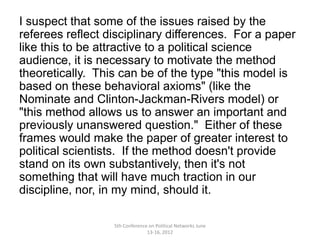 I suspect that some of the issues raised by the
referees reflect disciplinary differences. For a paper
like this to be attractive to a political science
audience, it is necessary to motivate the method
theoretically. This can be of the type "this model is
based on these behavioral axioms" (like the
Nominate and Clinton-Jackman-Rivers model) or
"this method allows us to answer an important and
previously unanswered question." Either of these
frames would make the paper of greater interest to
political scientists. If the method doesn't provide
stand on its own substantively, then it's not
something that will have much traction in our
discipline, nor, in my mind, should it.

                  5th Conference on Political Networks June
                                13-16, 2012
 