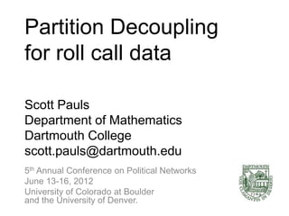 Partition Decoupling
for roll call data

Scott Pauls
Department of Mathematics
Dartmouth College
scott.pauls@dartmouth.edu
5th Annual Conference on Political Networks
June 13-16, 2012
University of Colorado at Boulder
and the University of Denver.
 
