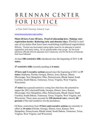 www.brennancenter.org/.webloc

Photo ID laws.Voter ID laws. Proof of citizenship laws. Making voter
registration harder. Reducing early and absentee days. Florida is just
one of 23 states that have laws restricting traditional registration
drives, Florida has dominated voting rights news for its attempts to restrict
registration and early voting , for its questionable voter purge , for the local
elections officials who've opposed such measures, and for the flurry of lawsuits
that have followed.

At least 180 restrictive bills introduced since the beginning of 2011 in 41
states.

27 restrictive bills currently pending in 6 states.

25 laws and 2 executive actions passed since the beginning of 2011 in 19
states (Alabama, Florida, Georgia, Illinois, Iowa, Kansas, Maine,
Mississippi, New Hampshire, Ohio, Pennsylvania, Rhode Island, South
Carolina, South Dakota, Tennessee, Texas, Virginia, West Virginia,
Wisconsin).

17 states have passed restrictive voting laws that have the potential to
impact the 2012 election(Florida, Georgia, Illinois, Iowa, Kansas,
Mississippi, New Hampshire, Ohio, Pennsylvania, Rhode Island, South
Carolina, South Dakota, Tennessee, Texas, Virginia, West Virginia, and
Wisconsin). These states account for 218 electoral votes, ornearly 80
percent of the total needed to win the presidency.

Of these, restrictions from 19 laws and executive actions are currently in
effect in 14 states (Florida, Georgia, Illinois, Iowa, Kansas, New
Hampshire, Pennsylvania, Rhode Island, South Dakota, Tennessee, Texas,
Virginia, West Virginia, and Wisconsin).
 