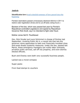 Analysis

Identification laws (read a detailed summary of laws passed since the
beginning

Florida’s lawmakers passed unnecessary electoral reforms in 2011 to
restrict voter registration drives and to cut off early voting hours—

Backers of the law, which was passed last year by Florida's
Republican-controlled Legislature and signed by Republican
Governor Rick Scott, say it is intended to fight voter fraud.

Mother Jones feb15 PaulAbowd

Gov. Rick Snyder put Louis Schimmel in charge of Pontiac last
September, invoking Public Act 4, a recent law that lets the
governor name appointees to take over financially troubled cities
and enact drastic austerity measures. Under the law, passed last
March, these emergency managers can nullify labor contracts,
privatize public services, sell off city property, and even dismiss
elected officials.

Bush and Chaney were both very successful business people.

Lacked was a moral compass

Super packs

From food stamps to vouchers
 
