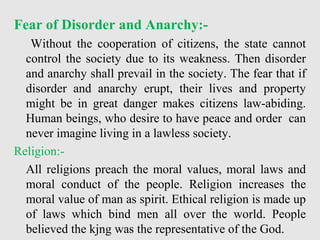 Fear of Disorder and Anarchy:-
Without the cooperation of citizens, the state cannot
control the society due to its weakness. Then disorder
and anarchy shall prevail in the society. The fear that if
disorder and anarchy erupt, their lives and property
might be in great danger makes citizens law-abiding.
Human beings, who desire to have peace and order can
never imagine living in a lawless society.
Religion:-
All religions preach the moral values, moral laws and
moral conduct of the people. Religion increases the
moral value of man as spirit. Ethical religion is made up
of laws which bind men all over the world. People
believed the kjng was the representative of the God.
 