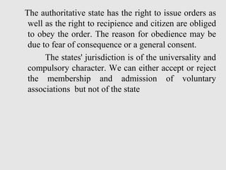 The authoritative state has the right to issue orders as
well as the right to recipience and citizen are obliged
to obey the order. The reason for obedience may be
due to fear of consequence or a general consent.
The states' jurisdiction is of the universality and
compulsory character. We can either accept or reject
the membership and admission of voluntary
associations but not of the state
 