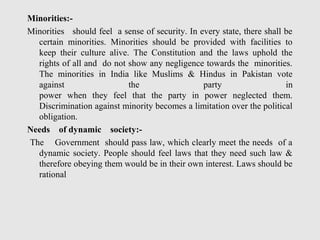 Minorities:-
Minorities should feel a sense of security. In every state, there shall be
certain minorities. Minorities should be provided with facilities to
keep their culture alive. The Constitution and the laws uphold the
rights of all and do not show any negligence towards the minorities.
The minorities in India like Muslims & Hindus in Pakistan vote
against the party in
power when they feel that the party in power neglected them.
Discrimination against minority becomes a limitation over the political
obligation.
Needs of dynamic society:-
The Government should pass law, which clearly meet the needs of a
dynamic society. People should feel laws that they need such law &
therefore obeying them would be in their own interest. Laws should be
rational
 