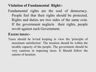 Violation of Fundamental Right:-
Fundamental rights are the soul of democracy.
People feel that their rights should be protected.
Rights and duties are two sides of the same coin.
If the government neglects their rights, people
revolt against such Government.
Excess taxes:-
Taxes should be levied keeping in view the 'principle of
maximum satisfaction'. The taxation should be within the
taxable capacity of the people. The government should be
very cautious in imposing taxes. It Should follow the
canons of taxation.
 