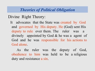 Theories of Political Obligation
Divine Right Theory:
It advocates that the State was created by God
and governed by His deputy. He (God) sent His
deputy to rule over them. The ruler was a
divinely appointed by God & he was a agent of
God and he was responsible for his actions to
God alone.
As the ruler was the deputy of God,
obedience to him was held to be a religious
duty and resistance a sin.
 