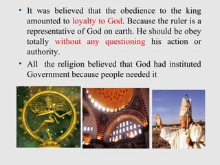 • It was believed that the obedience to the king
amounted to loyalty to God. Because the ruler is a
representative of God on earth. He should be obey
totally without any questioning his action or
authority.
• All the religion believed that God had instituted
Government because people needed it
 
