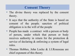Consent Theory
• The divine theory was replaced by the consent
theory.
• It says that the authority of the State is based on
consent of the people. sanction of political
obligation is in the will of the people
• People has made a contract with a person or body
of person, under which that person or body
receives authority in return for the protection &
service of declaring & enforcing a system of legal
rules.
• Thomas Hobbes, John Locke & J.J.Rousseau are
chief exponent of this theory
 