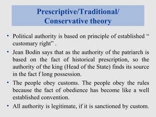 Prescriptive/Traditional/
Conservative theory
• Political authority is based on principle of established “
customary right” .
• Jean Bodin says that as the authority of the patriarch is
based on the fact of historical prescription, so the
authority of the king (Head of the State) finds its source
in the fact f long possession.
• The people obey customs. The people obey the rules
because the fact of obedience has become like a well
established convention.
• All authority is legitimate, if it is sanctioned by custom.
 
