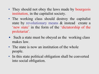 • They should not obey the laws made by bourgeois
institution, in the capitalist society.
• The working class should destroy the capitalist
state by revolutionary means & instead create a
‘new state’ in the form of the ‘dictatorship of the
proletariat’.
• Such a state must be obeyed as the working class
makes law.
• The state is now an institution of the whole
people.
• In this state political obligation shall be converted
into social obligation.
 