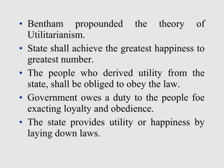 • Bentham propounded the theory of
Utilitarianism.
• State shall achieve the greatest happiness to
greatest number.
• The people who derived utility from the
state, shall be obliged to obey the law.
• Government owes a duty to the people foe
exacting loyalty and obedience.
• The state provides utility or happiness by
laying down laws.
 