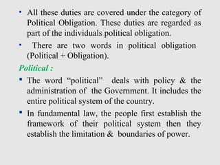 • All these duties are covered under the category of
Political Obligation. These duties are regarded as
part of the individuals political obligation.
• There are two words in political obligation
(Political + Obligation).
Political :
 The word “political” deals with policy & the
administration of the Government. It includes the
entire political system of the country.
 In fundamental law, the people first establish the
framework of their political system then they
establish the limitation & boundaries of power.
 