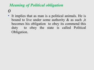 Meaning of Political obligation
()
• It implies that as man is a political animals. He is
bound to live under some authority & as such ,it
becomes his obligation to obey its commend this
duty to obey the state is called Political
Obligation.
 
