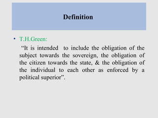 Definition
• T.H.Green:
“It is intended to include the obligation of the
subject towards the sovereign, the obligation of
the citizen towards the state, & the obligation of
the individual to each other as enforced by a
political superior”.
 