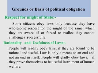 Grounds or Basis of political obligation
Respect for might of State:-
Some citizens obey laws only because they have
wholesome respect for the might of the same, which
they are aware of or forced to realize they cannot
challenges successfully.
Rationality and Usefulness of Laws:-
People will readily obey laws, if they are found to be
rational and useful. Law is only a means to an end and
not an end in itself. People will gladly obey laws. if
they prove themselves to be useful instrument of human
welfare.
 