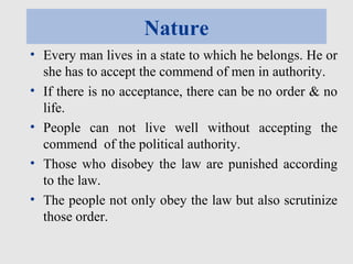 Nature
• Every man lives in a state to which he belongs. He or
she has to accept the commend of men in authority.
• If there is no acceptance, there can be no order & no
life.
• People can not live well without accepting the
commend of the political authority.
• Those who disobey the law are punished according
to the law.
• The people not only obey the law but also scrutinize
those order.
 