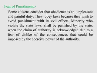 Fear of Punishment:-
Some citizens consider that obedience is an unpleasant
and painful duty. They obey laws because they wish to
avoid punishment with its evil effects. Minority who
violate the state laws, shall be punished by the state,
when the claim of authority is acknowledged due to a
fear of dislike of the consequences that could be
imposed by the coercive power of the authority.
 