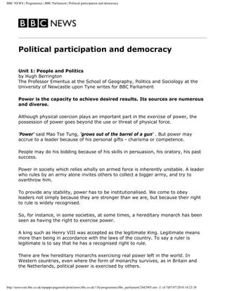 BBC NEWS | Programmes | BBC Parliament | Political participation and democracy
Political participation and democracy
Unit 1: People and Politics
by Hugh Berrington
The Professor Emeritus at the School of Geography, Politics and Sociology at the
University of Newcastle upon Tyne writes for BBC Parliament
Power is the capacity to achieve desired results. Its sources are numerous
and diverse.
Although physical coercion plays an important part in the exercise of power, the
possession of power goes beyond the use or threat of physical force.
'Power' said Mao Tse Tung, 'grows out of the barrel of a gun' . But power may
accrue to a leader because of his personal gifts - charisma or competence.
People may do his bidding because of his skills in persuasion, his oratory, his past
success.
Power in society which relies wholly on armed force is inherently unstable. A leader
who rules by an army alone invites others to collect a bigger army, and try to
overthrow him.
To provide any stability, power has to be institutionalised. We come to obey
leaders not simply because they are stronger than we are, but because their right
to rule is widely recognised.
So, for instance, in some societies, at some times, a hereditary monarch has been
seen as having the right to exercise power.
A king such as Henry VIII was accepted as the legitimate King. Legitimate means
more than being in accordance with the laws of the country. To say a ruler is
legitimate is to say that he has a recognised right to rule.
There are few hereditary monarchs exercising real power left in the world. In
Western countries, even where the form of monarchy survives, as in Britain and
the Netherlands, political power is exercised by others.
http://newsvote.bbc.co.uk/mpapps/pagetools/print/news.bbc.co.uk/1/hi/programmes/bbc_parliament/2442905.stm (1 of 3)07/07/2010 14:23:38
 