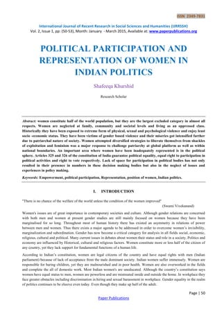 ISSN 2349-7831
International Journal of Recent Research in Social Sciences and Humanities (IJRRSSH)
Vol. 2, Issue 1, pp: (50-53), Month: January - March 2015, Available at: www.paperpublications.org
Page | 50
Paper Publications
POLITICAL PARTICIPATION AND
REPRESENTATION OF WOMEN IN
INDIAN POLITICS
Shafeeqa Khurshid
Research Scholar
Abstract: women constitute half of the world population, but they are the largest excluded category in almost all
respects. Women are neglected at family, community and societal levels and living as an oppressed class.
Historically they have been exposed to extreme form of physical, sexual and psychological violence and enjoy least
socio -economic status. They have been victims of gender based violence and their miseries got intensified further
due to patriarchal nature of society. Women attempted diversified strategies to liberate themselves from shackles
of exploitation and feminism was a major response to challenge patriarchy at global platform as well as within
national boundaries. An important area where women have been inadequately represented is in the political
sphere. Articles 325 and 326 of the constitution of India guarantee political equality, equal right to participation in
political activities and right to vote respectively. Lack of space for participation in political bodies has not only
resulted in their presence in numbers in these decision making bodies but also in the neglect of issues and
experiences in policy making.
Keywords: Empowerment, political participation, Representation, position of women, Indian politics.
I. INTRODUCTION
"There is no chance of the welfare of the world unless the condition of the women improved"
(Swami Vivekanand)
Women's issues are of great importance in contemporary societies and culture. Although gender relations are concerned
with both men and women at present gender studies are still mainly focused on women because they have been
marginalised for so long. Throughout most of human history there has existed an asymmetry in relations of power
between men and women. Thus there exists a major agenda to be addressed in order to overcome women’s invisibility,
marginalization and subordination. Gender has now become a critical category for analysis in all fields social, economic,
religious, cultural and political. Many current issues in debates about women their status and role in a society. Politics and
economy are influenced by Historical, cultural and religious factors. Women constitute more or less half of the citizen of
any country, yet they lack support for fundamental functions of a human life.
According to Indian’s constitution, women are legal citizens of the country and have equal rights with men (Indian
parliament) because of lack of acceptance from the male dominant society. Indian women suffer immensely. Women are
responsible for baring children, yet they are malnourished and in poor health. Women are also overworked in the fields
and complete the all of domestic work. Most Indian women's are uneducated. Although the country’s constitution says
women have equal status to men, women are powerless and are mistreated inside and outside the home. In workplace they
face greater obstacles including discrimination in hiring and sexual harassment in workplace. Gender equality in the realm
of politics continues to be elusive even today. Even though they make up half of the adult.
 