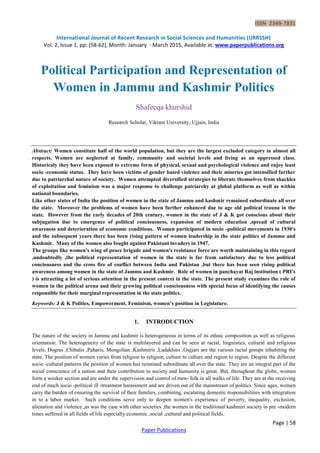 ISSN 2349-7831
International Journal of Recent Research in Social Sciences and Humanities (IJRRSSH)
Vol. 2, Issue 1, pp: (58-62), Month: January - March 2015, Available at: www.paperpublications.org
Page | 58
Paper Publications
Political Participation and Representation of
Women in Jammu and Kashmir Politics
Shafeeqa khurshid
Research Scholar, Vikram University, Ujjain, India
Abstract: Women constitute half of the world population, but they are the largest excluded category in almost all
respects. Women are neglected at family, community and societal levels and living as an oppressed class.
Historicaly they have been exposed to extreme form of physical, sexual and psychological violence and enjoy least
socio -economic status. They have been victims of gender based violence and their miseries got intensified further
due to patriarchal nature of society. Women attempted diversified strategies to liberate themselves from shackles
of exploitation and feminism was a major response to challenge patriarchy at global platform as well as within
national boundaries.
Like other states of India the position of women in the state of Jammu and kashmir remained subordinate all over
the state. Moreover the problems of women have been further enhanced due to age old political trauna in the
state. However from the early decades of 20th century, women in the state of J & K got conscious about their
subjugation due to emergence of political conciousness, expansion of modern education ,spread of cultural
awareness and deterioration of economic conditions. Women participated in socio -political movements in 1930's
and the subsequent years there has been rising pattern of women leadership in the state politics of Jammu and
Kashmir. Many of the women also fought against Pakistani invaders in 1947.
The groups like women's wing of peace brigade and women's resistance force are worth maintaining in this regard
,undoubtedly ,the political representation of women in the state is far from satisfactory due to less political
conciousness and the cross fire of conflict between India and Pakistan ,but there has been seen rising political
awareness among women in the state of Jammu and Kashmir. Role of women in panchayat Raj institution ( PRI's
) is attracting a lot of serious attention in the present context in the state. The present study examines the role of
women in the political arena and their growing political consciousness with special focus of identifying the causes
responsible for their marginal representation in the state politics.
Keywords: J & K Politics, Empowerment, Feminism, women’s position in Legislature.
1. INTRODUCTION
The nature of the society in Jammu and kashmir is heterogeneous in terms of its ethnic composition as well as religious
orientation. The heterogeneity of the state is multilayered and can be seen at racial, linguistics, cultural and religious
levels. Dogras ,Chibalis ,Paharis, Mongolian ,Kashmiris ,Ladakhies ,Gujjars are the various racial groups inhabiting the
state. The position of women varies from religion to religion, culture to culture and region to region. Despite the different
socio -cultural patterns the position of women has remained subordinate all over the state. They are an integral part of the
social conscience of a nation and their contribution to society and humanity is great. But, throughout the globe, women
form a weaker section and are under the supervision and control of men- folk in all walks of life. They are at the receiving
end of much socio -political ill -treatment harassment and are driven out of the mainstream of politics. Since ages, women
carry the burden of ensuring the survival of their families, combining, escalating domestic responsibilities with integration
in to a labor market. Such conditions serve only to deepen women's experience of poverty, inequality, exclusion,
alienation and violence.,as was the case with other societies ,the women in the traditional kashmiri society in pre -modern
times suffered in all fields of life especially economic ,social ,cultural and political fields.
 