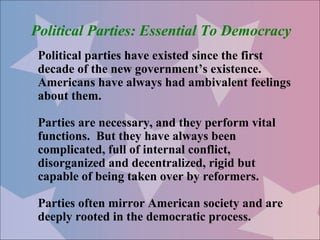 Political Parties: Essential To Democracy
 Political parties have existed since the first
 decade of the new government’s existence.
 Americans have always had ambivalent feelings
 about them.

 Parties are necessary, and they perform vital
 functions. But they have always been
 complicated, full of internal conflict,
 disorganized and decentralized, rigid but
 capable of being taken over by reformers.

 Parties often mirror American society and are
 deeply rooted in the democratic process.
 