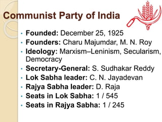 Communist Party of India
• Founded: December 25, 1925
• Founders: Charu Majumdar, M. N. Roy
• Ideology: Marxism–Leninism, Secularism,
Democracy
• Secretary-General: S. Sudhakar Reddy
• Lok Sabha leader: C. N. Jayadevan
• Rajya Sabha leader: D. Raja
• Seats in Lok Sabha: 1 / 545
• Seats in Rajya Sabha: 1 / 245
 
