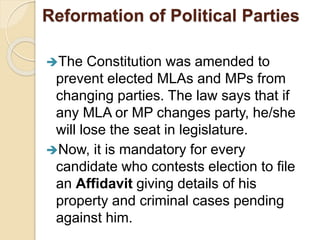 Reformation of Political Parties
The Constitution was amended to
prevent elected MLAs and MPs from
changing parties. The law says that if
any MLA or MP changes party, he/she
will lose the seat in legislature.
Now, it is mandatory for every
candidate who contests election to file
an Affidavit giving details of his
property and criminal cases pending
against him.
 