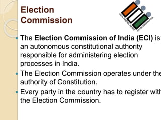 Election
Commission
 The Election Commission of India (ECI) is
an autonomous constitutional authority
responsible for administering election
processes in India.
 The Election Commission operates under the
authority of Constitution.
 Every party in the country has to register with
the Election Commission.
 